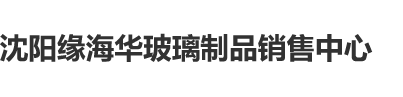 鸡巴网站沈阳缘海华玻璃制品销售中心